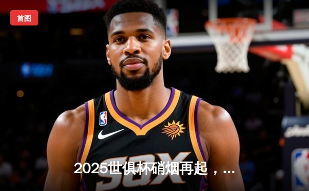 2025世俱杯硝烟再起，全球豪门齐聚美利坚争夺足坛新王冠