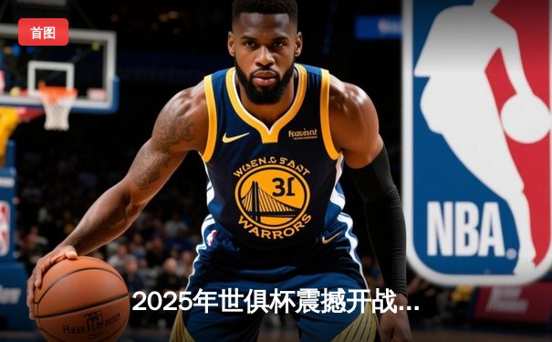 2025年世俱杯震撼开战，全球顶级俱乐部齐聚新赛制舞台