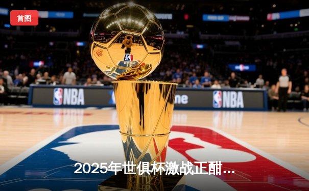 2025年世俱杯激战正酣，全球球迷可通过五大平台同步观看精彩直播