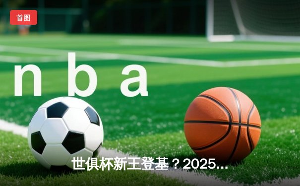 世俱杯新王登基？2025年豪华阵容激战在即，一文掌握全平台观赛指南
