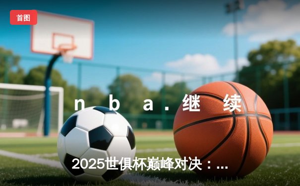 2025世俱杯巅峰对决：曼城加时绝杀博卡青年，哈兰德双响荣膺赛事MVP
