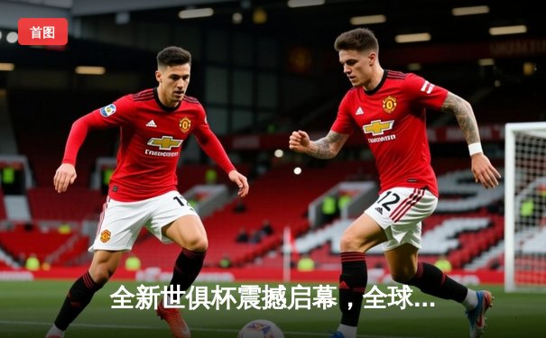 全新世俱杯震撼启幕，全球豪门争夺足球王冠