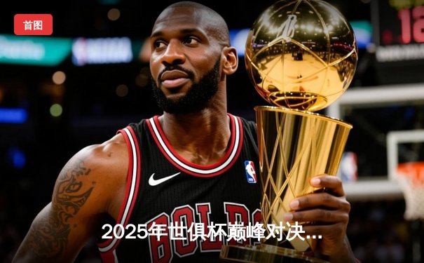 2025年世俱杯巅峰对决：欧洲豪门与南美劲旅的绿茵盛宴